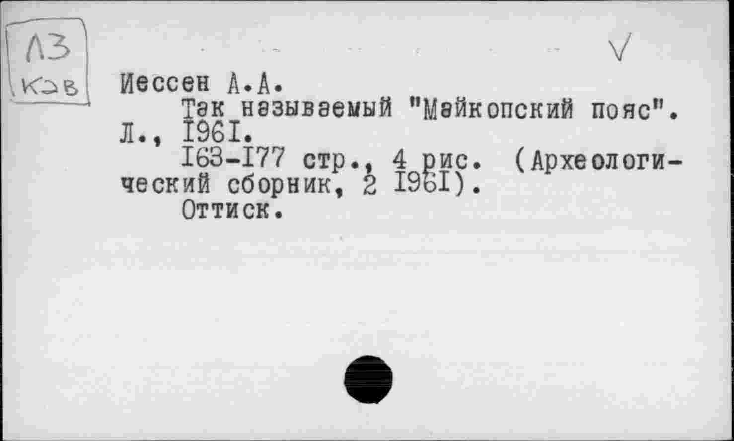 ﻿л
Иессеи А.А.
Тек называемый "Майкопский пояс" -.981.
163-177 стр., 4 рис. (Археологи ческий сборник, 2 19ь1).
Оттиск.